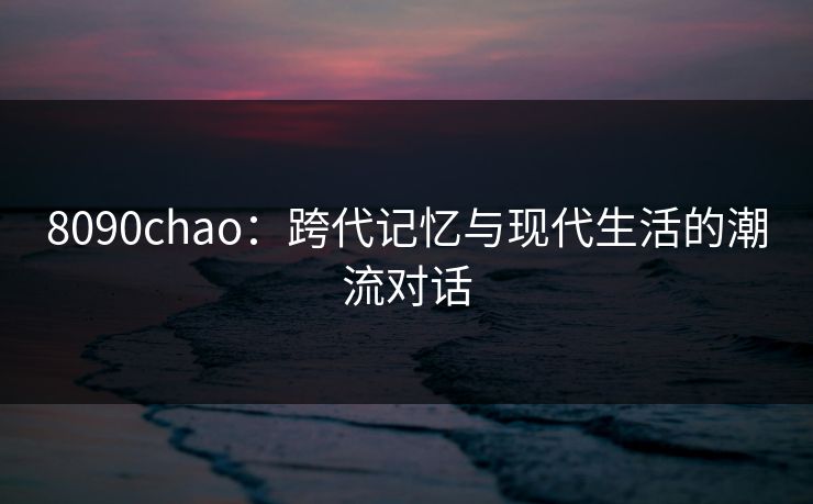 8090chao：跨代记忆与现代生活的潮流对话