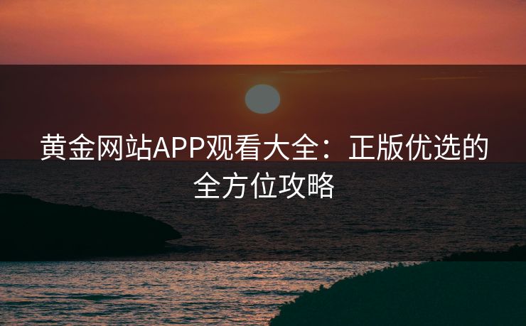黄金网站APP观看大全：正版优选的全方位攻略