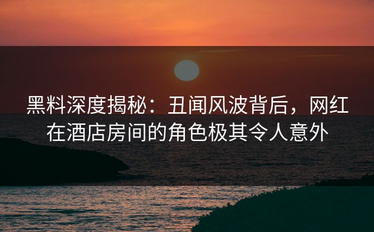 黑料深度揭秘：丑闻风波背后，网红在酒店房间的角色极其令人意外