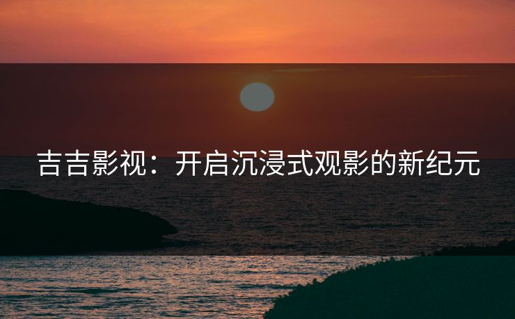 吉吉影视：开启沉浸式观影的新纪元