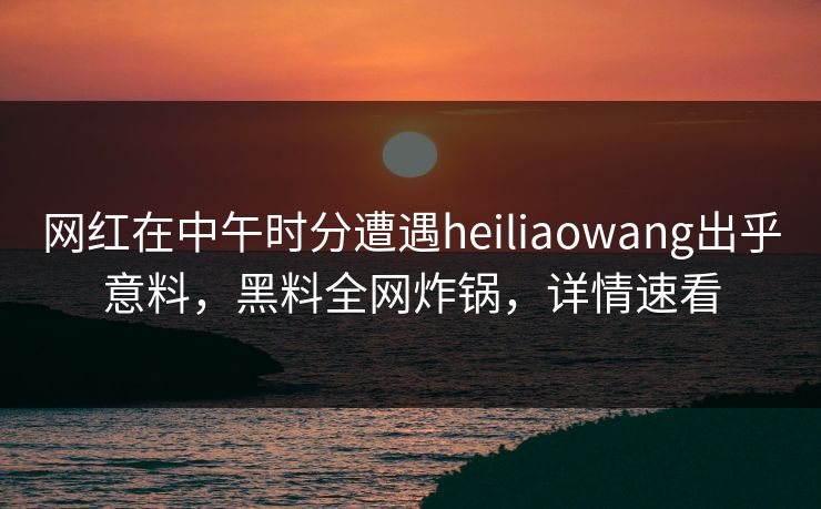 网红在中午时分遭遇heiliaowang出乎意料，黑料全网炸锅，详情速看