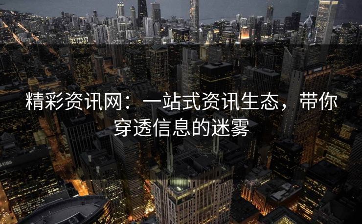 精彩资讯网：一站式资讯生态，带你穿透信息的迷雾