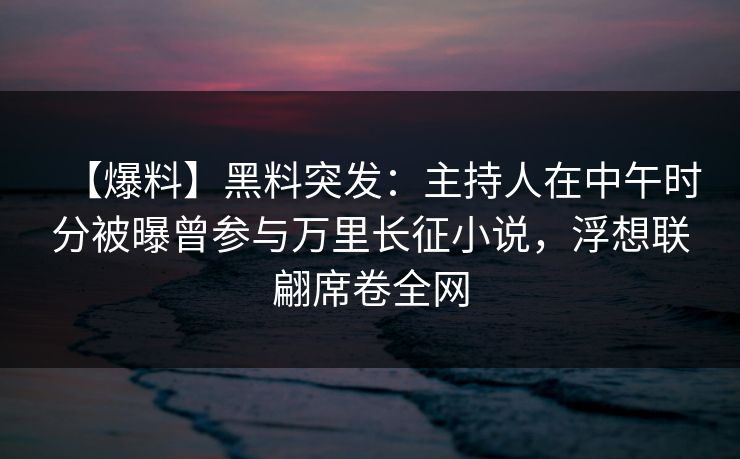 【爆料】黑料突发：主持人在中午时分被曝曾参与万里长征小说，浮想联翩席卷全网