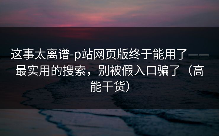 这事太离谱-p站网页版终于能用了——最实用的搜索，别被假入口骗了（高能干货）