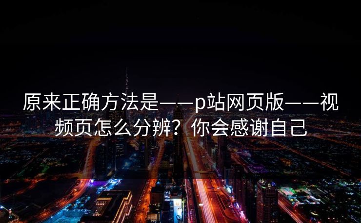 原来正确方法是——p站网页版——视频页怎么分辨？你会感谢自己