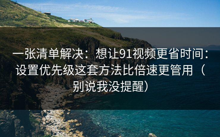 一张清单解决：想让91视频更省时间：设置优先级这套方法比倍速更管用（别说我没提醒）