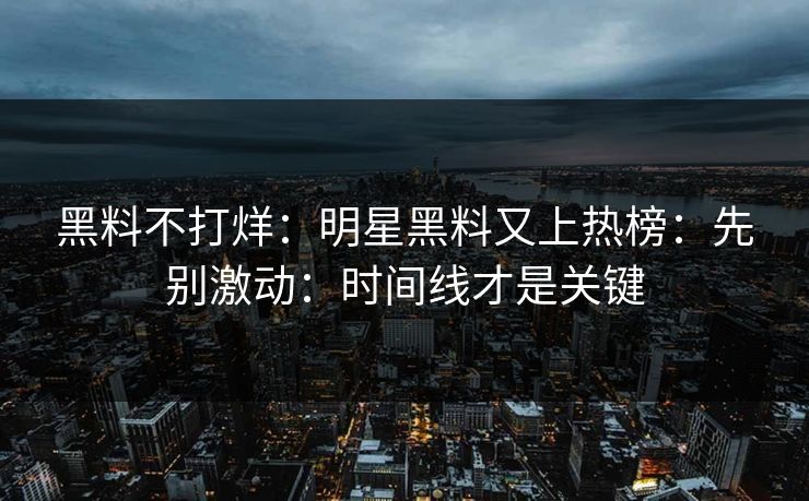 黑料不打烊：明星黑料又上热榜：先别激动：时间线才是关键