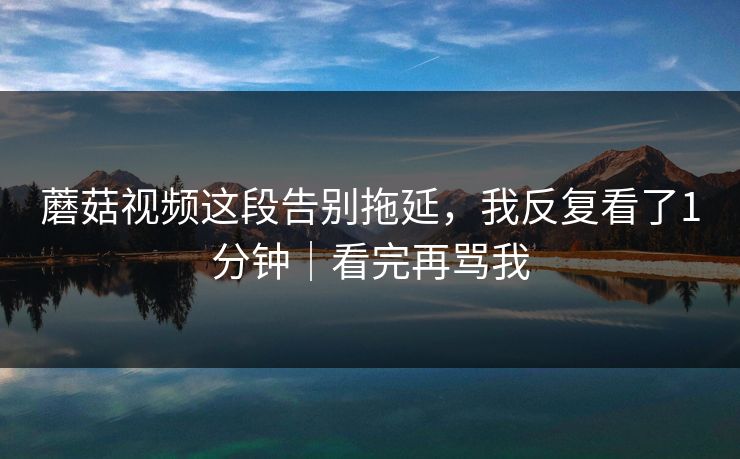 蘑菇视频这段告别拖延，我反复看了1分钟｜看完再骂我