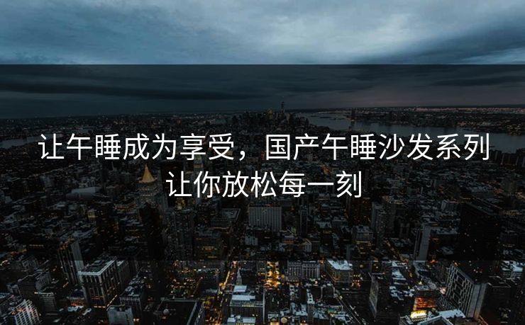 让午睡成为享受，国产午睡沙发系列让你放松每一刻