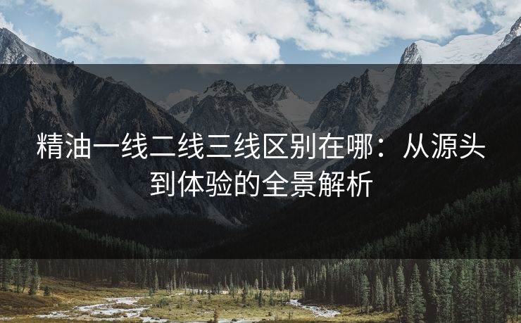 精油一线二线三线区别在哪：从源头到体验的全景解析