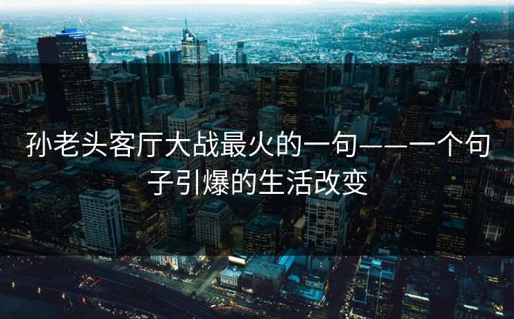 孙老头客厅大战最火的一句——一个句子引爆的生活改变